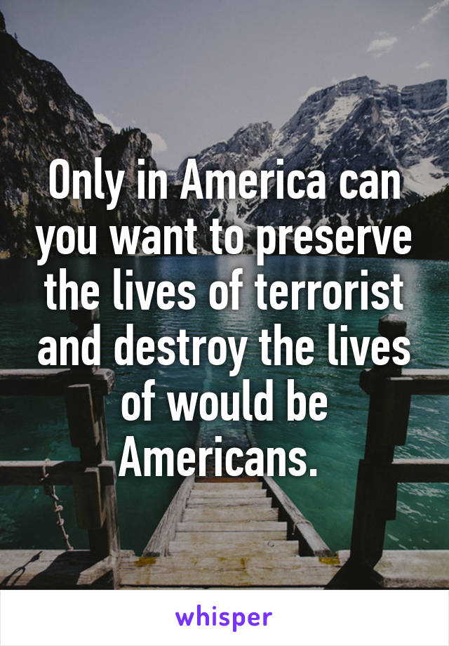 Only in America can you want to preserve the lives of terrorist and destroy the lives of would be Americans. 