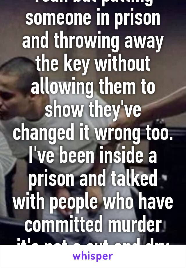 Yeah but putting someone in prison and throwing away the key without allowing them to show they've changed it wrong too. I've been inside a prison and talked with people who have committed murder it's not a cut and dry situation. 