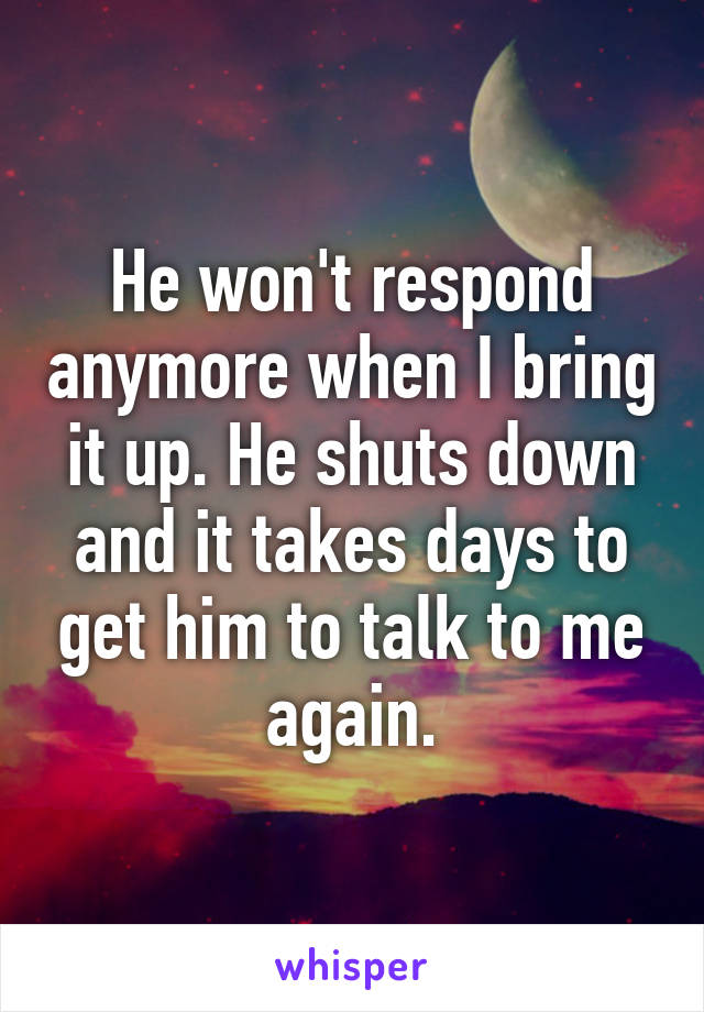 He won't respond anymore when I bring it up. He shuts down and it takes days to get him to talk to me again.