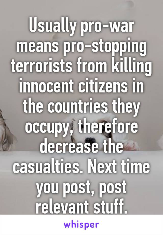 Usually pro-war means pro-stopping terrorists from killing innocent citizens in the countries they occupy, therefore decrease the casualties. Next time you post, post relevant stuff.