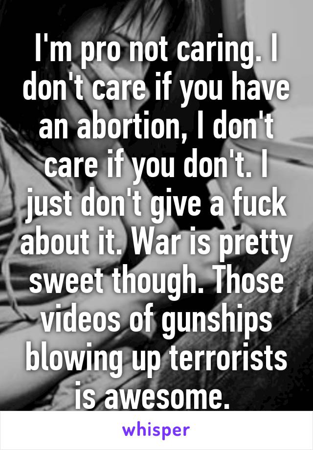 I'm pro not caring. I don't care if you have an abortion, I don't care if you don't. I just don't give a fuck about it. War is pretty sweet though. Those videos of gunships blowing up terrorists is awesome. 