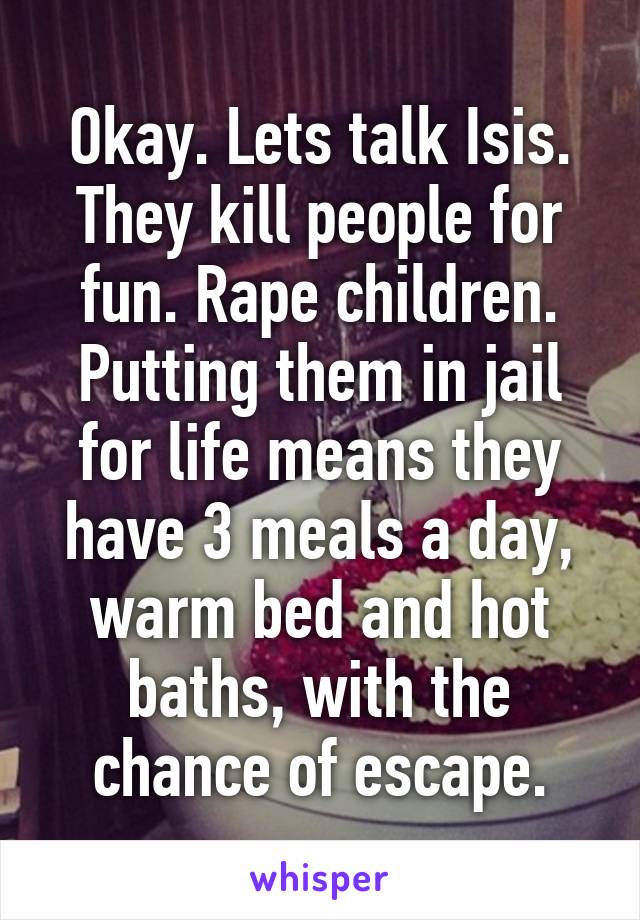 Okay. Lets talk Isis. They kill people for fun. Rape children. Putting them in jail for life means they have 3 meals a day, warm bed and hot baths, with the chance of escape.