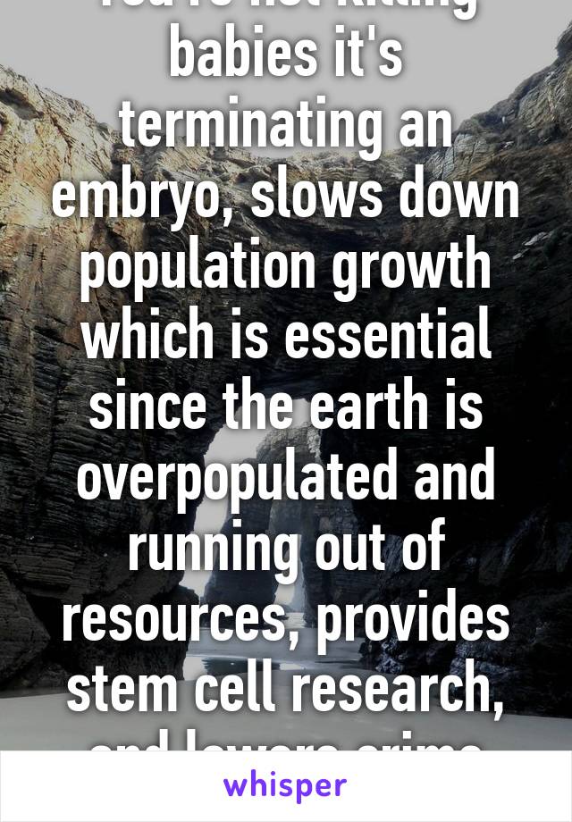 You're not killing babies it's terminating an embryo, slows down population growth which is essential since the earth is overpopulated and running out of resources, provides stem cell research, and lowers crime rates.