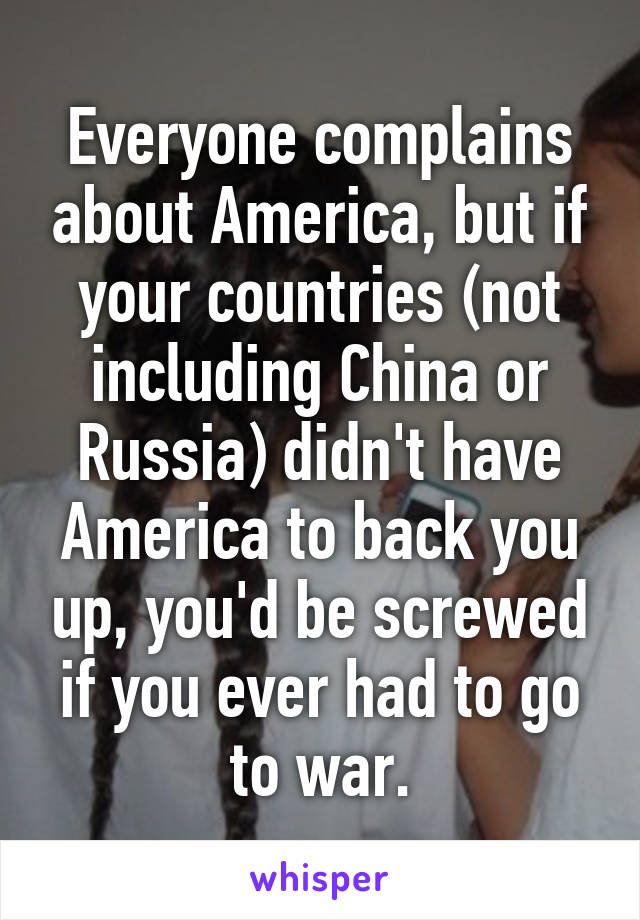 Everyone complains about America, but if your countries (not including China or Russia) didn't have America to back you up, you'd be screwed if you ever had to go to war.