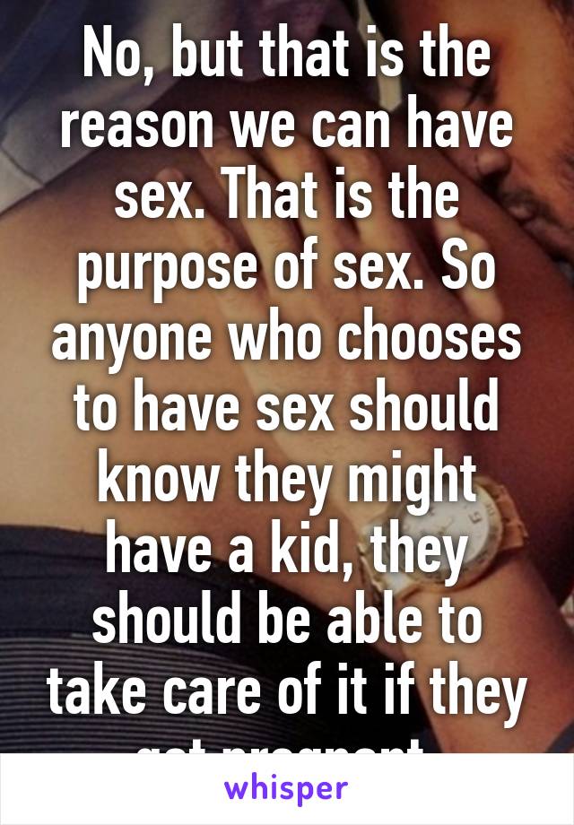 No, but that is the reason we can have sex. That is the purpose of sex. So anyone who chooses to have sex should know they might have a kid, they should be able to take care of it if they get pregnant.