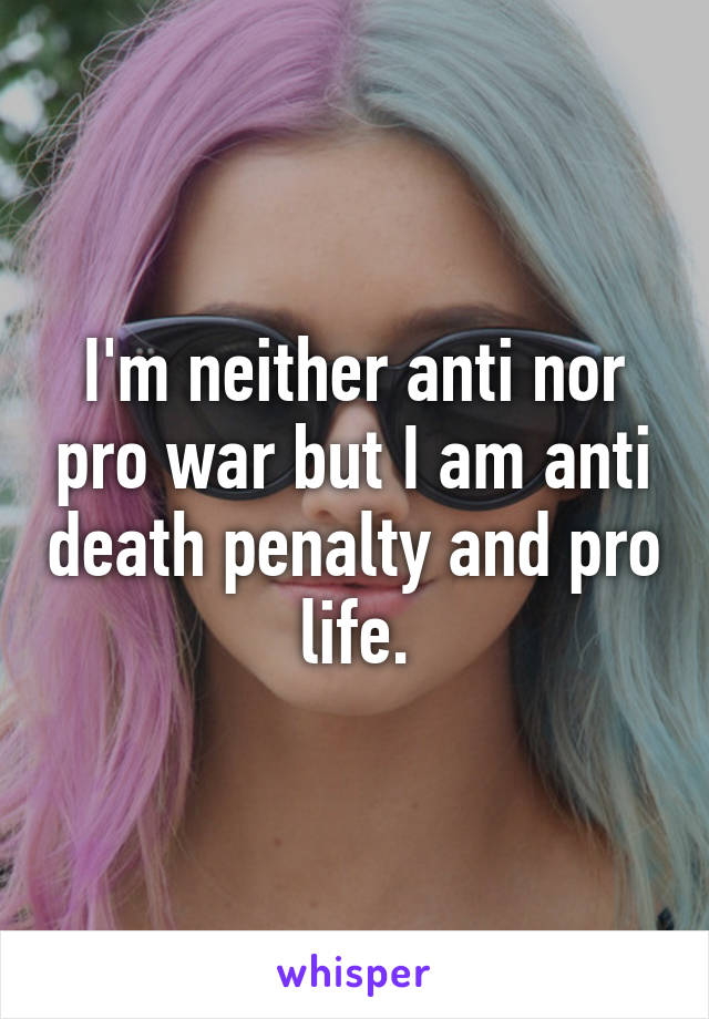 I'm neither anti nor pro war but I am anti death penalty and pro life.