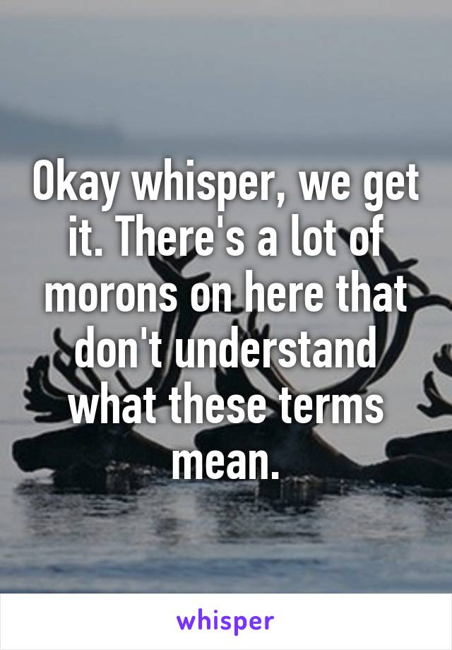 Okay whisper, we get it. There's a lot of morons on here that don't understand what these terms mean.