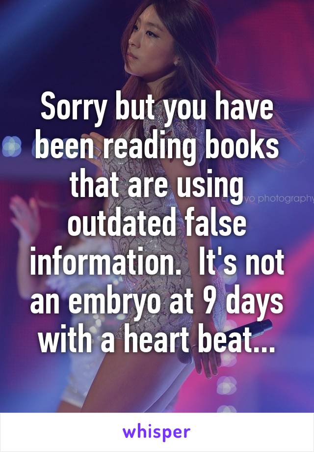 Sorry but you have been reading books that are using outdated false information.  It's not an embryo at 9 days with a heart beat...