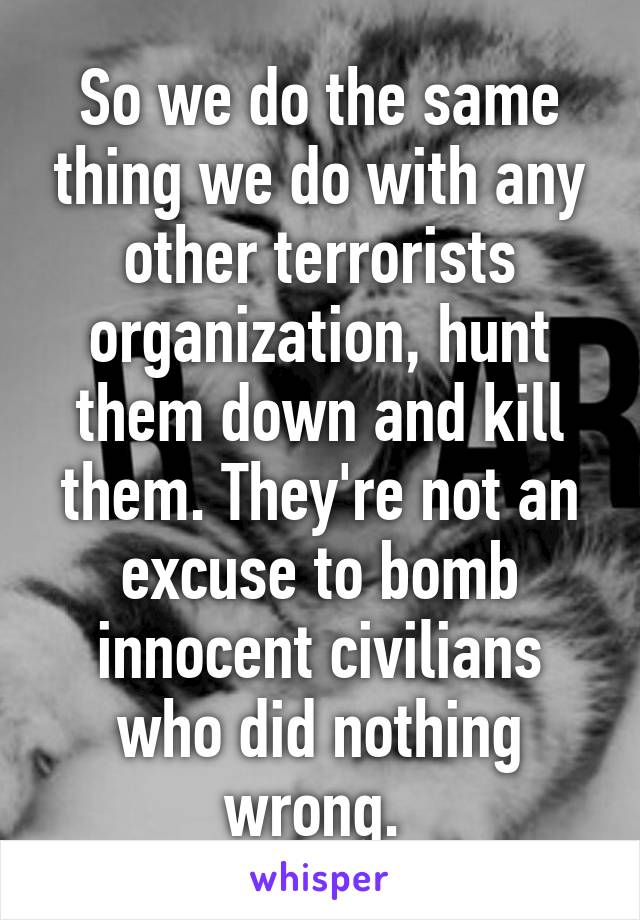 So we do the same thing we do with any other terrorists organization, hunt them down and kill them. They're not an excuse to bomb innocent civilians who did nothing wrong. 