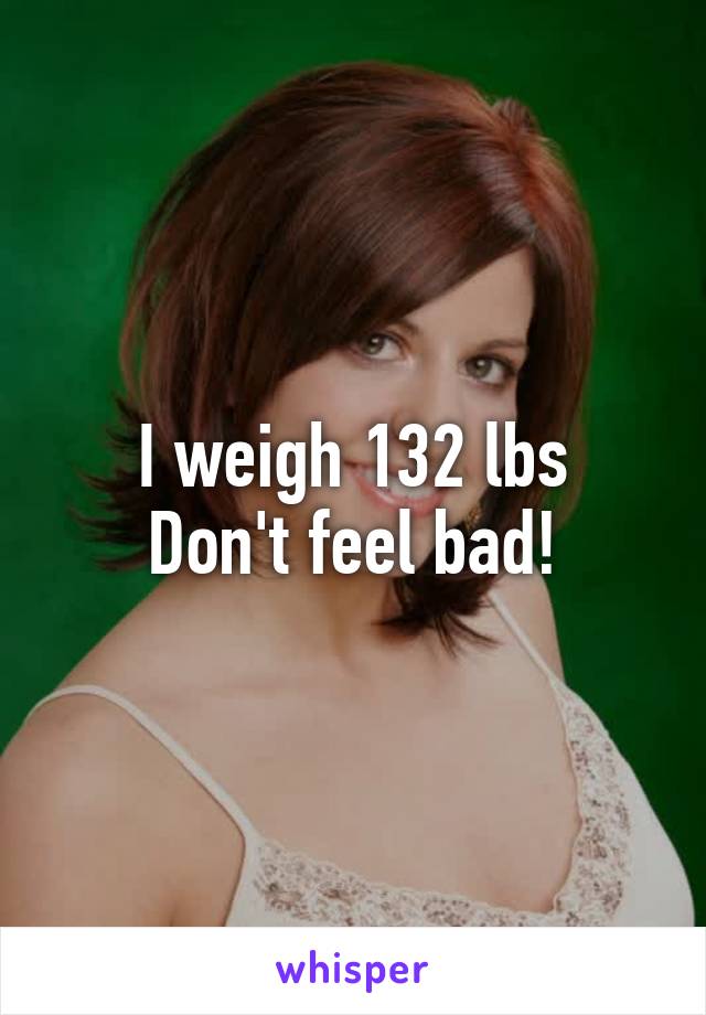 I weigh 132 lbs
Don't feel bad!