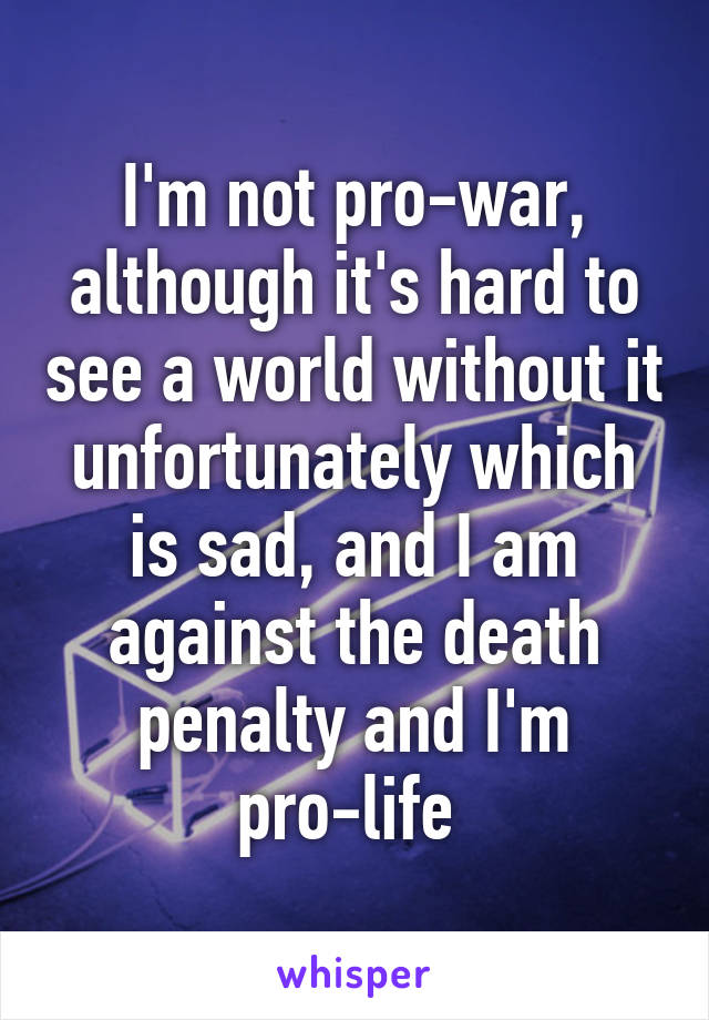 I'm not pro-war, although it's hard to see a world without it unfortunately which is sad, and I am against the death penalty and I'm pro-life 