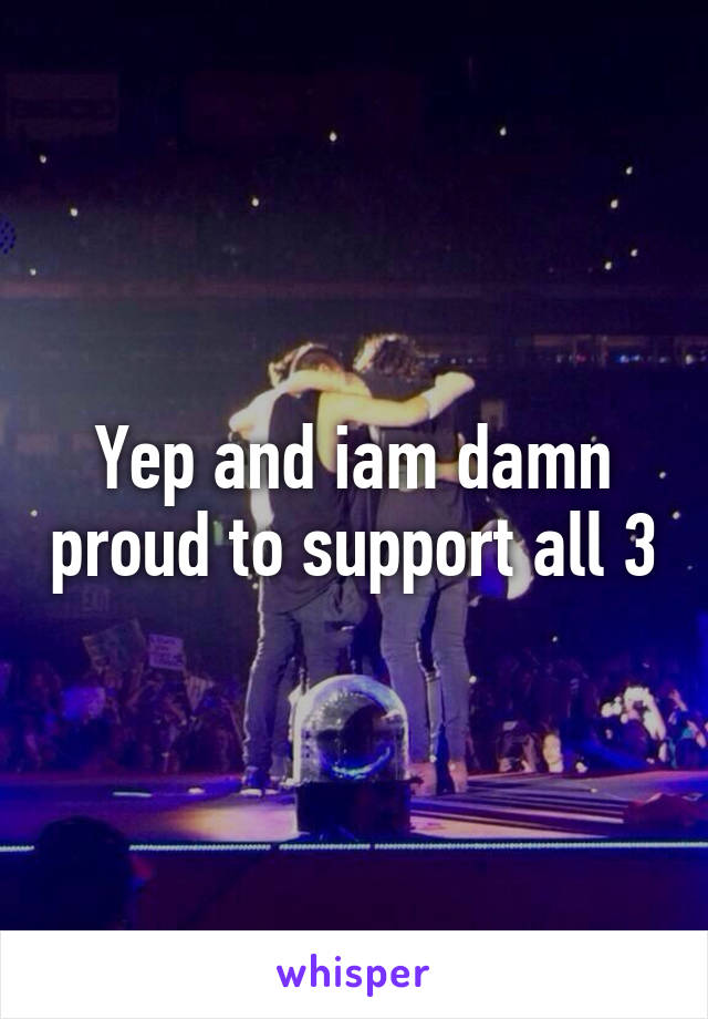 Yep and iam damn proud to support all 3