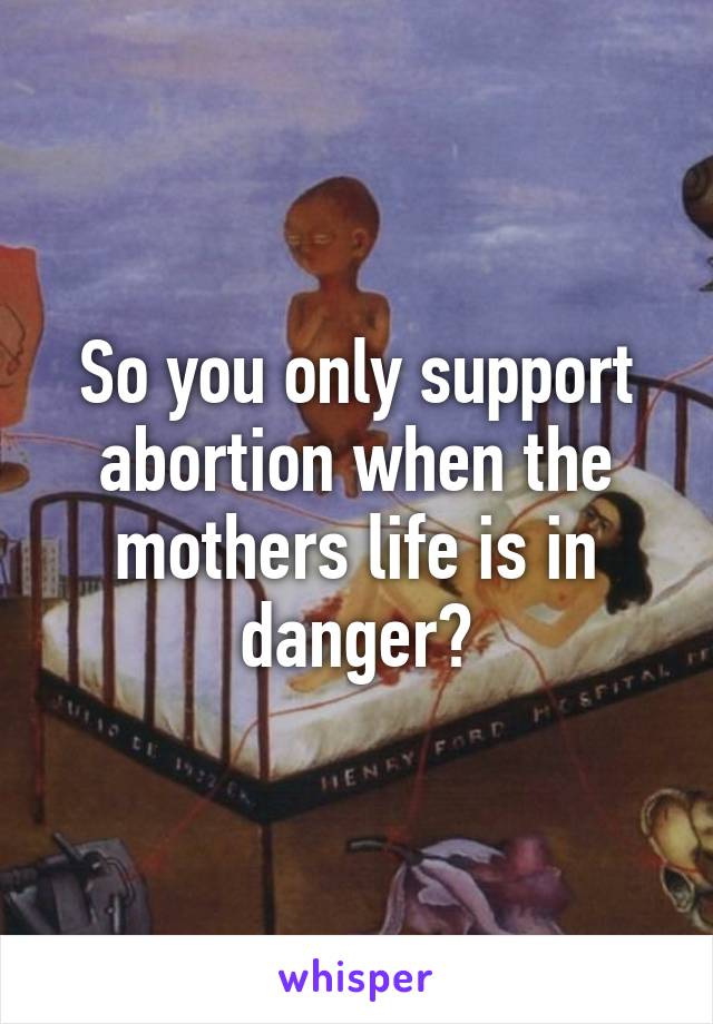 So you only support abortion when the mothers life is in danger?