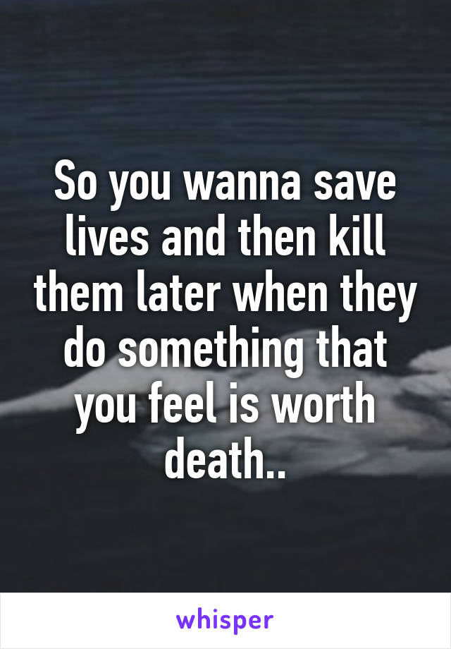 So you wanna save lives and then kill them later when they do something that you feel is worth death..