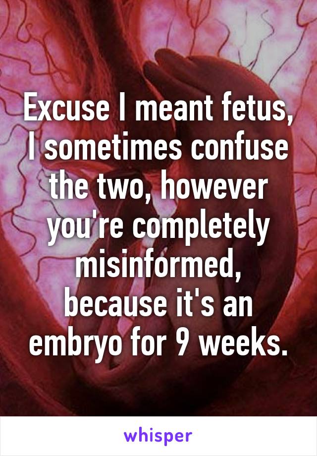 Excuse I meant fetus, I sometimes confuse the two, however you're completely misinformed, because it's an embryo for 9 weeks.