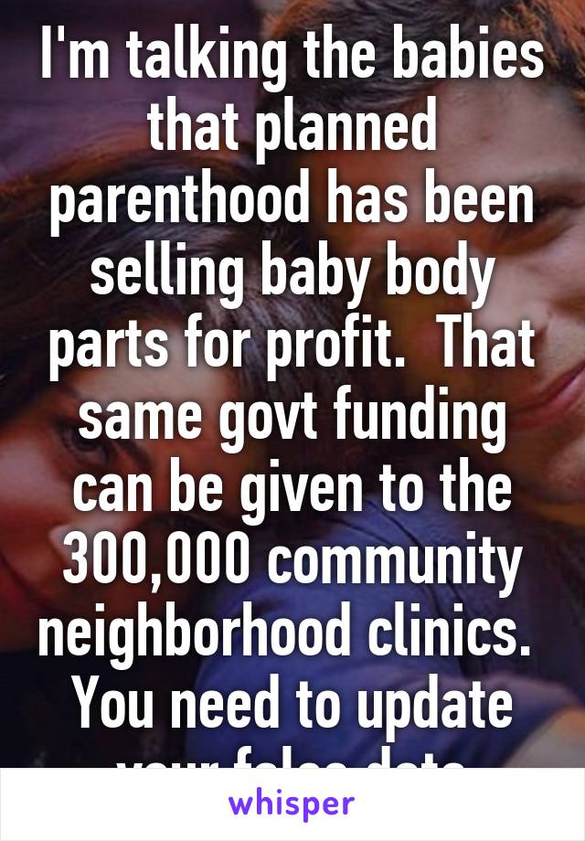 I'm talking the babies that planned parenthood has been selling baby body parts for profit.  That same govt funding can be given to the 300,000 community neighborhood clinics.  You need to update your false data