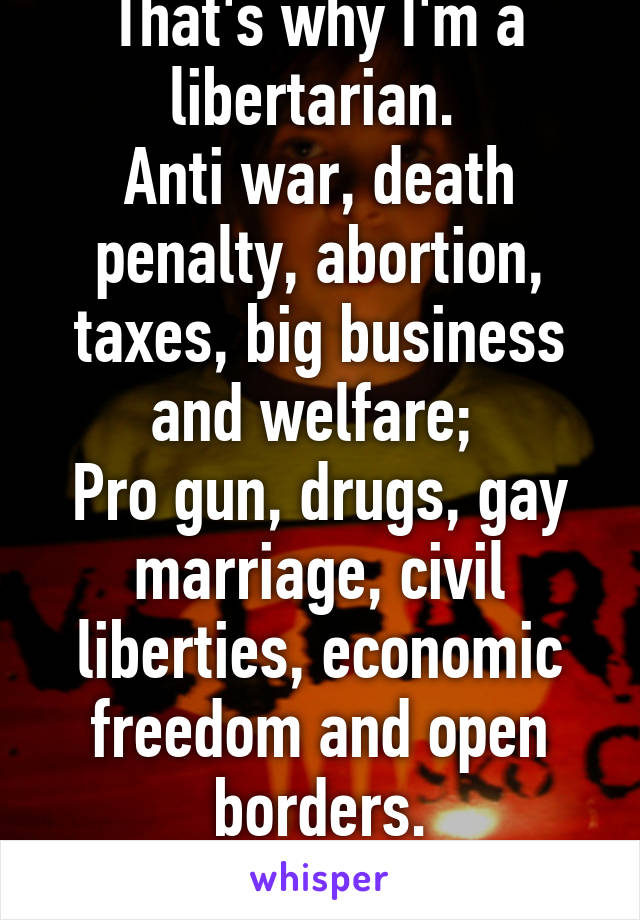 That's why I'm a libertarian. 
Anti war, death penalty, abortion, taxes, big business and welfare; 
Pro gun, drugs, gay marriage, civil liberties, economic freedom and open borders.
The perfect mix