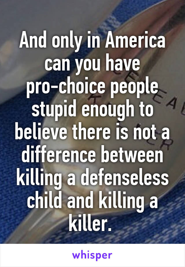 And only in America can you have pro-choice people stupid enough to believe there is not a difference between killing a defenseless child and killing a killer. 