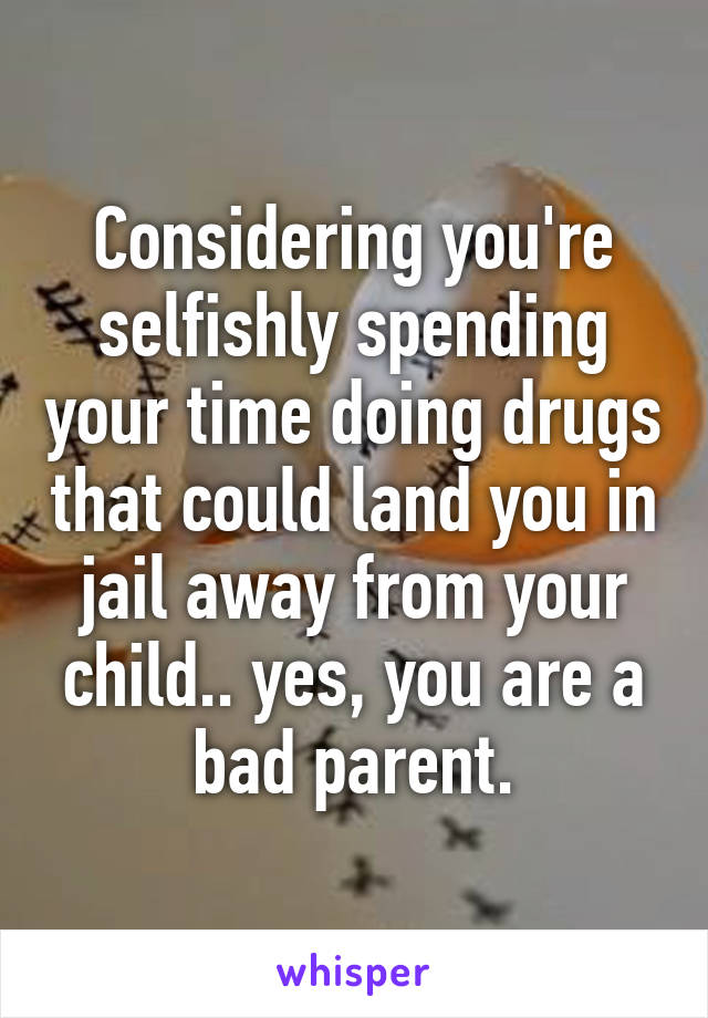 Considering you're selfishly spending your time doing drugs that could land you in jail away from your child.. yes, you are a bad parent.