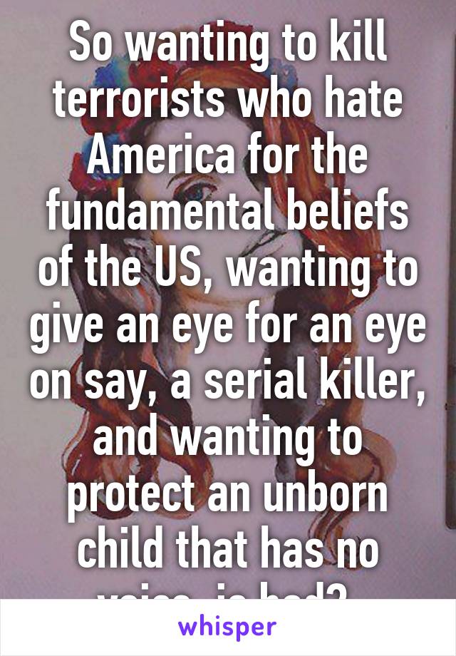 So wanting to kill terrorists who hate America for the fundamental beliefs of the US, wanting to give an eye for an eye on say, a serial killer, and wanting to protect an unborn child that has no voice, is bad? 