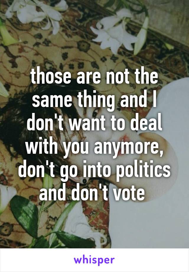 those are not the same thing and I don't want to deal with you anymore, don't go into politics and don't vote 