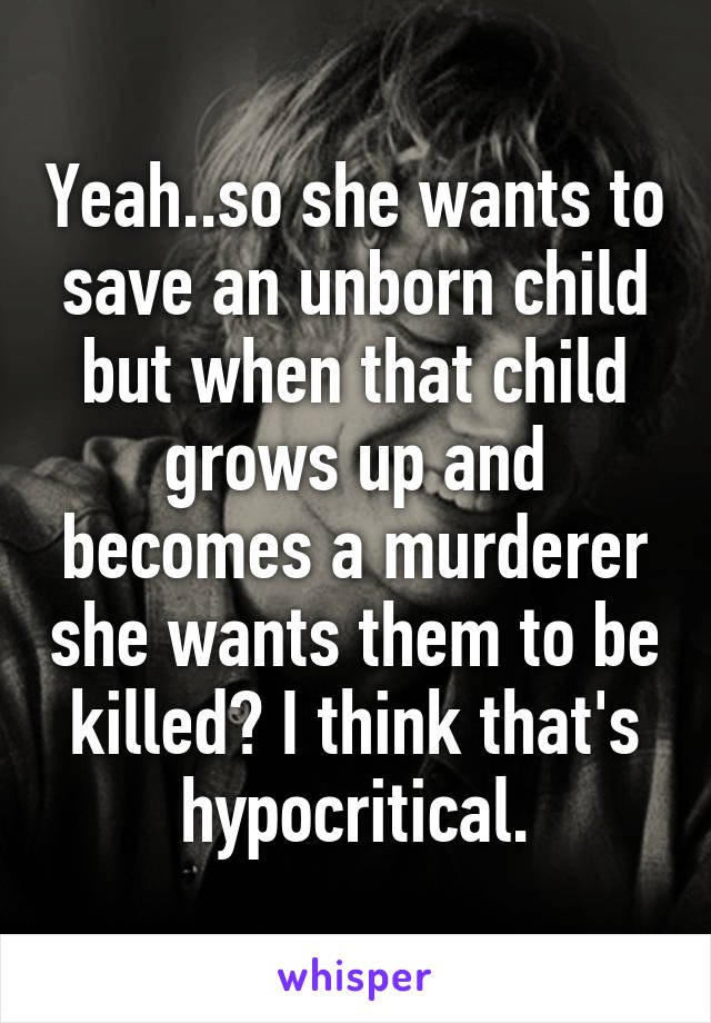 Yeah..so she wants to save an unborn child but when that child grows up and becomes a murderer she wants them to be killed? I think that's hypocritical.