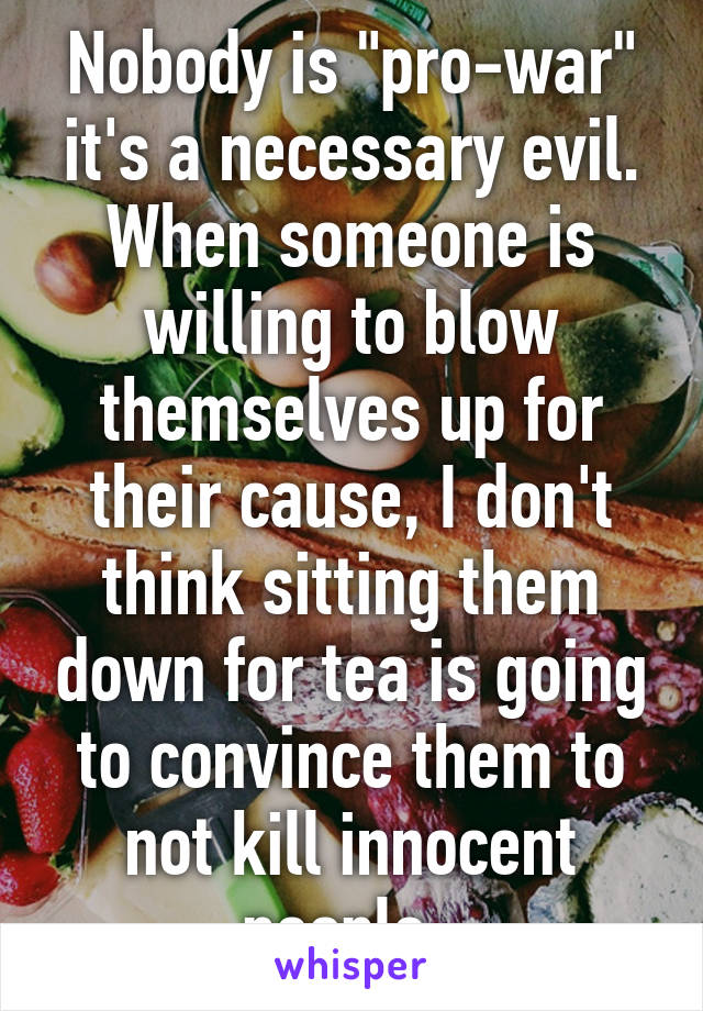 Nobody is "pro-war" it's a necessary evil. When someone is willing to blow themselves up for their cause, I don't think sitting them down for tea is going to convince them to not kill innocent people. 