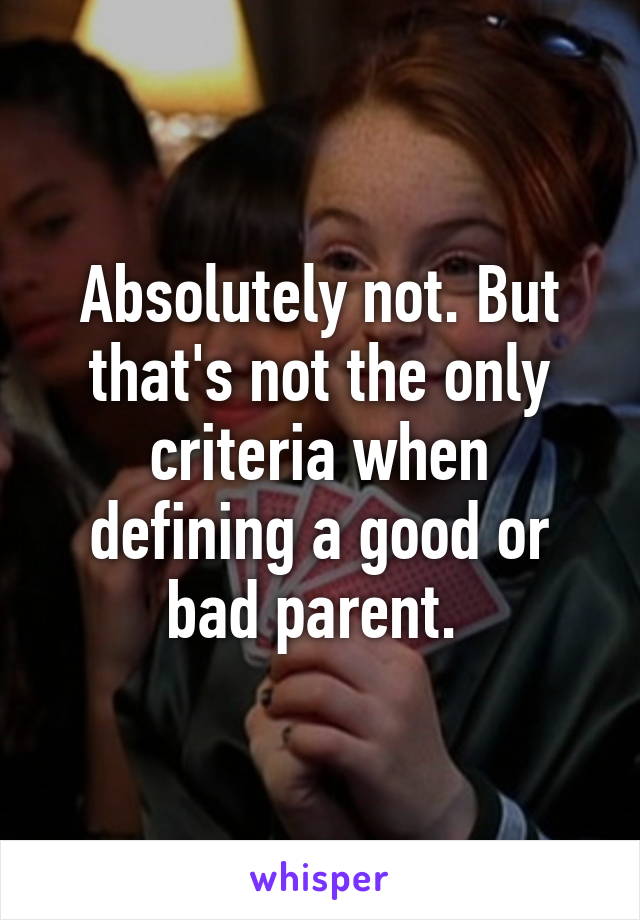 Absolutely not. But that's not the only criteria when defining a good or bad parent. 