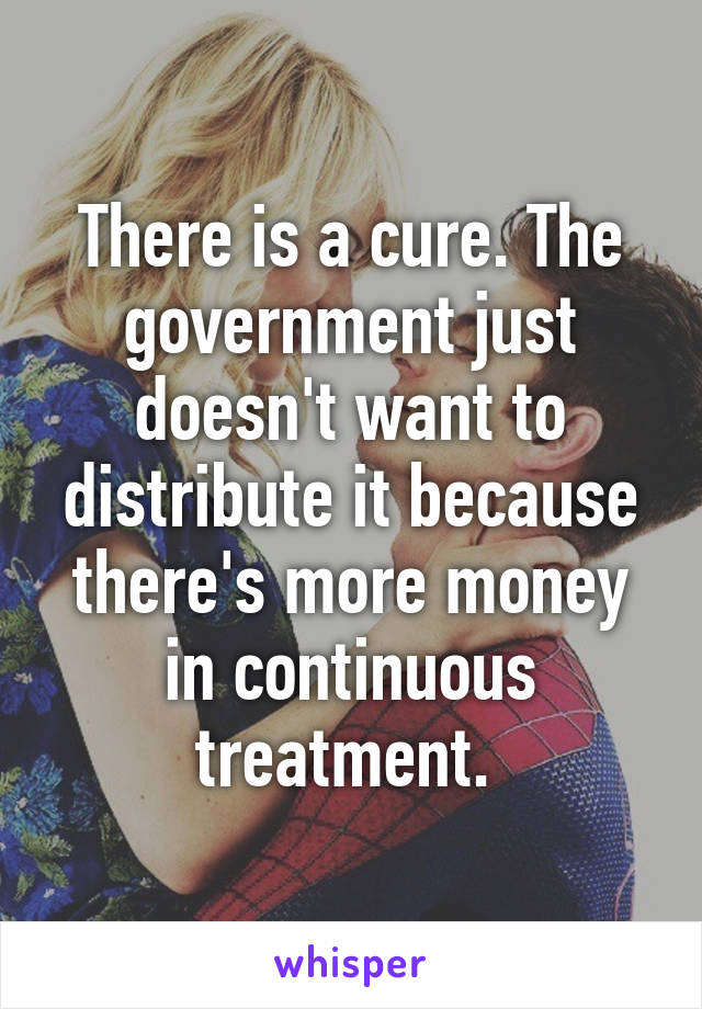 There is a cure. The government just doesn't want to distribute it because there's more money in continuous treatment. 