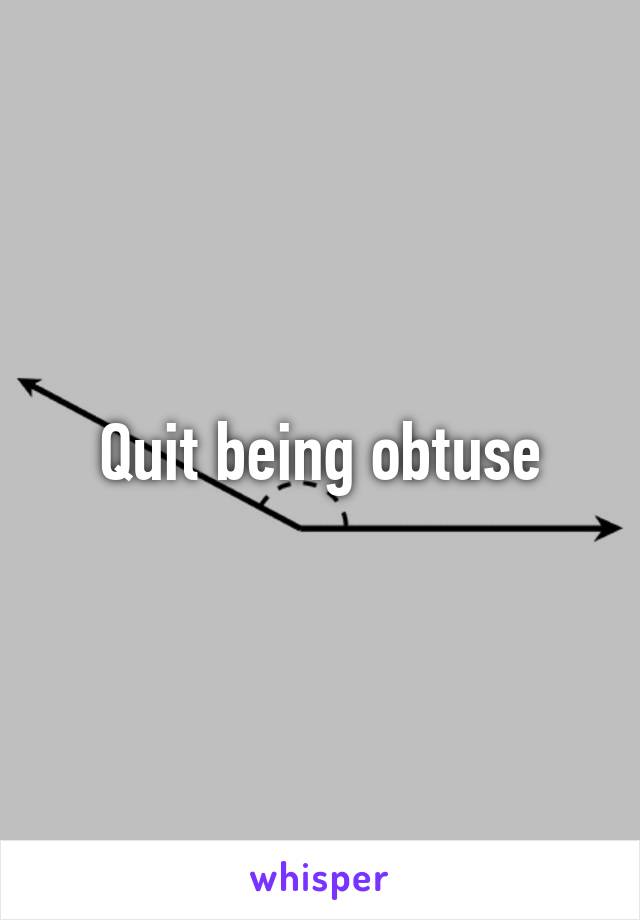 Quit being obtuse