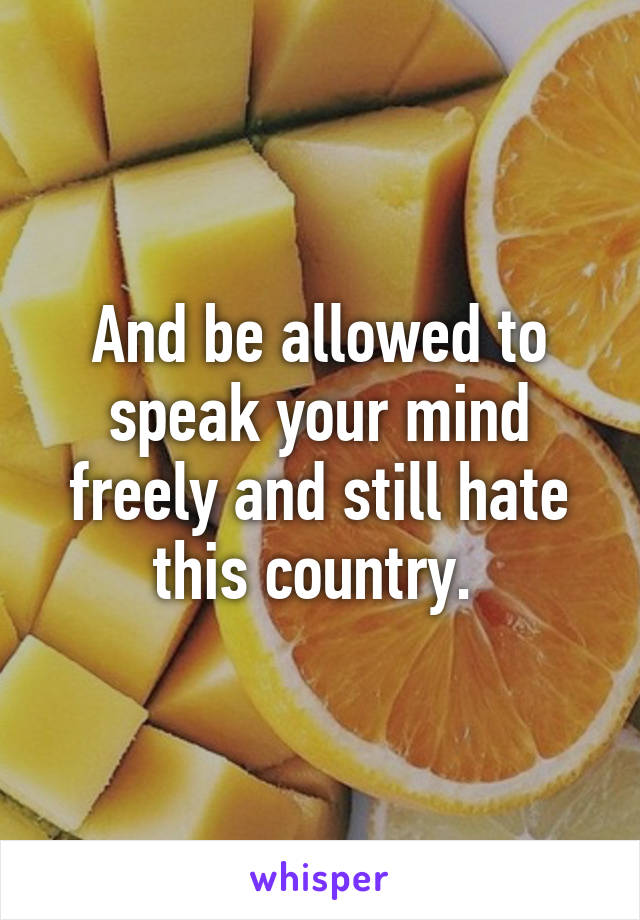 And be allowed to speak your mind freely and still hate this country. 