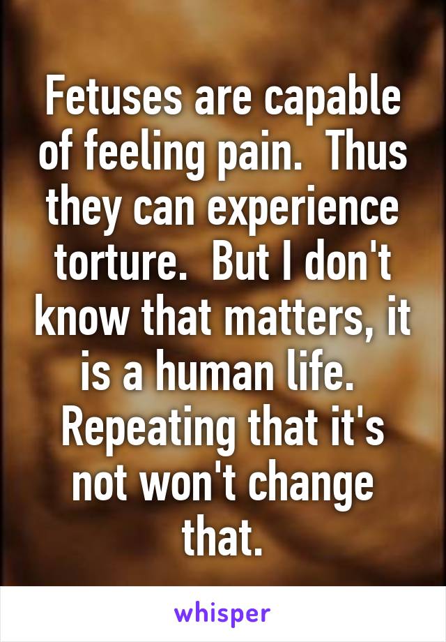 Fetuses are capable of feeling pain.  Thus they can experience torture.  But I don't know that matters, it is a human life.  Repeating that it's not won't change that.