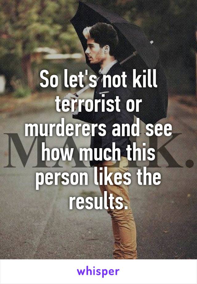 So let's not kill terrorist or murderers and see how much this person likes the results.