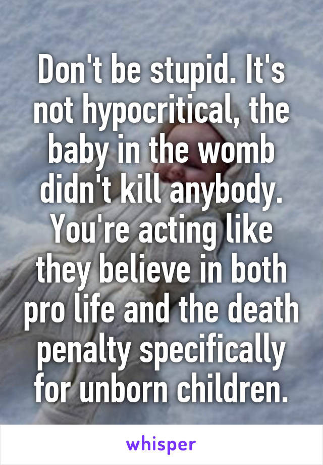 Don't be stupid. It's not hypocritical, the baby in the womb didn't kill anybody. You're acting like they believe in both pro life and the death penalty specifically for unborn children.