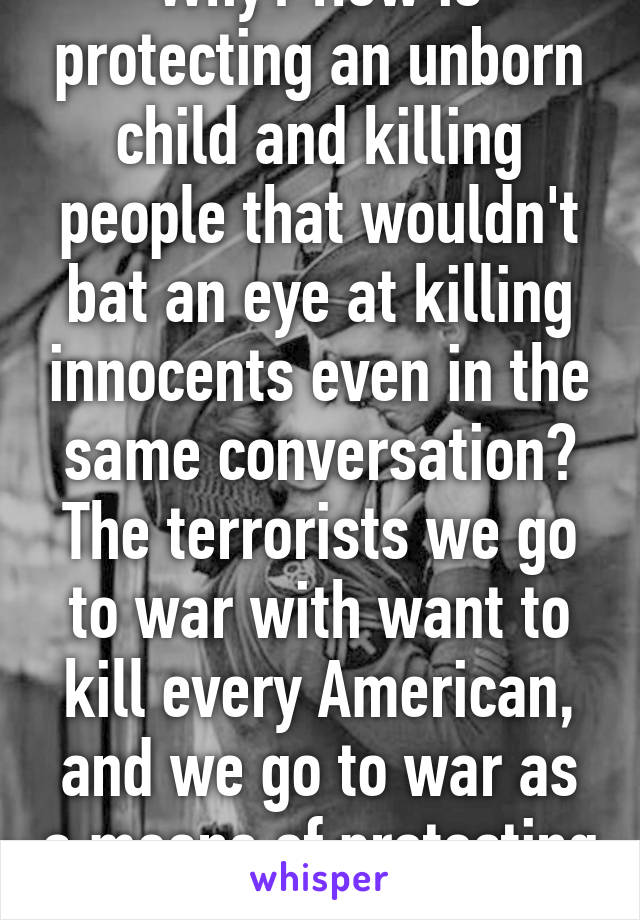 Why? How is protecting an unborn child and killing people that wouldn't bat an eye at killing innocents even in the same conversation? The terrorists we go to war with want to kill every American, and we go to war as a means of protecting 