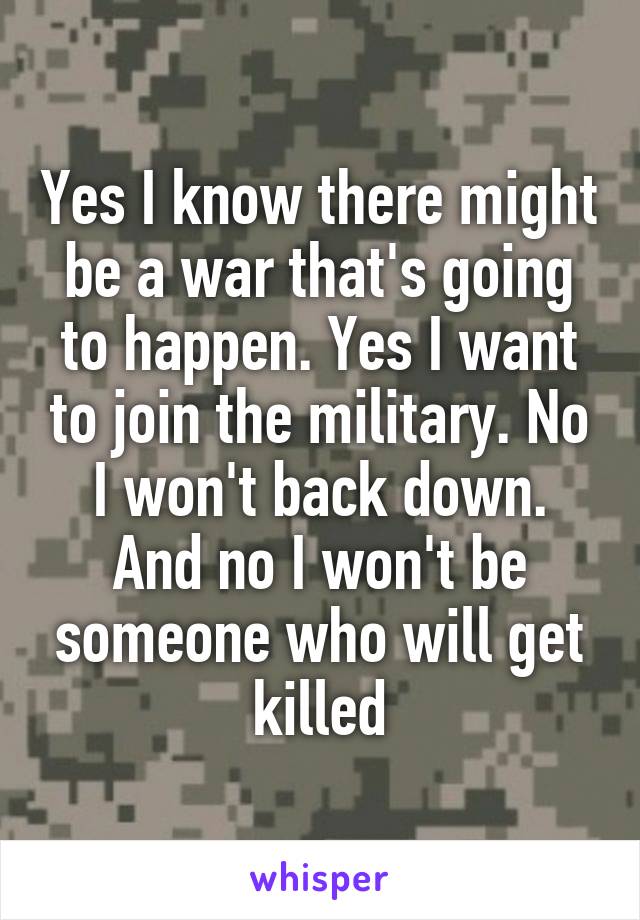 Yes I know there might be a war that's going to happen. Yes I want to join the military. No I won't back down. And no I won't be someone who will get killed
