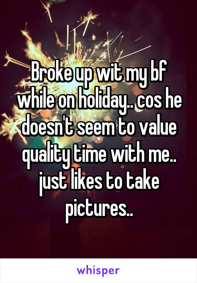 Broke up wit my bf while on holiday.. cos he doesn't seem to value quality time with me.. just likes to take pictures..