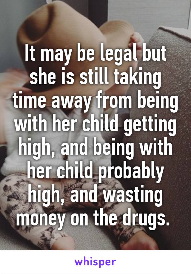 It may be legal but she is still taking time away from being with her child getting high, and being with her child probably high, and wasting money on the drugs. 