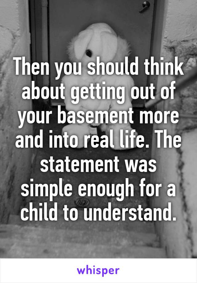 Then you should think about getting out of your basement more and into real life. The statement was simple enough for a child to understand.