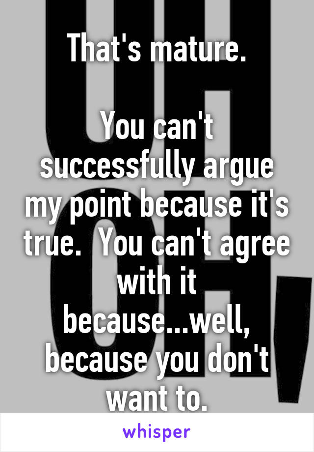 That's mature.

You can't successfully argue my point because it's true.  You can't agree with it because...well, because you don't want to.