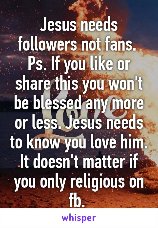 Jesus needs followers not fans. 
Ps. If you like or share this you won't be blessed any more or less. Jesus needs to know you love him. It doesn't matter if you only religious on fb. 