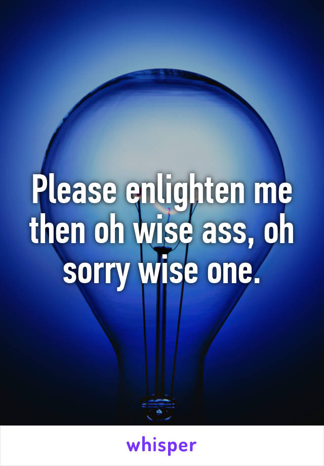 Please enlighten me then oh wise ass, oh sorry wise one.