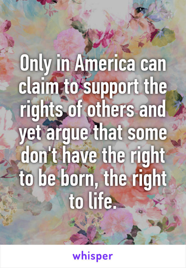 Only in America can claim to support the rights of others and yet argue that some don't have the right to be born, the right to life.