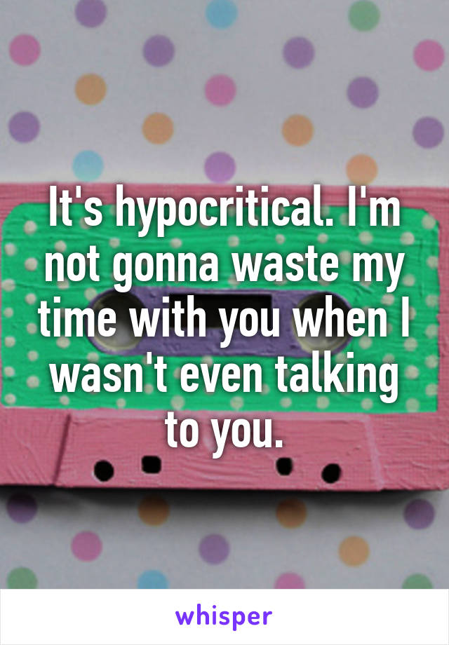 It's hypocritical. I'm not gonna waste my time with you when I wasn't even talking to you.