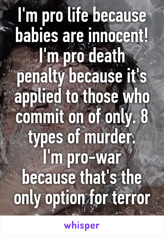 I'm pro life because babies are innocent!
I'm pro death penalty because it's applied to those who commit on of only. 8 types of murder.
I'm pro-war because that's the only option for terror
