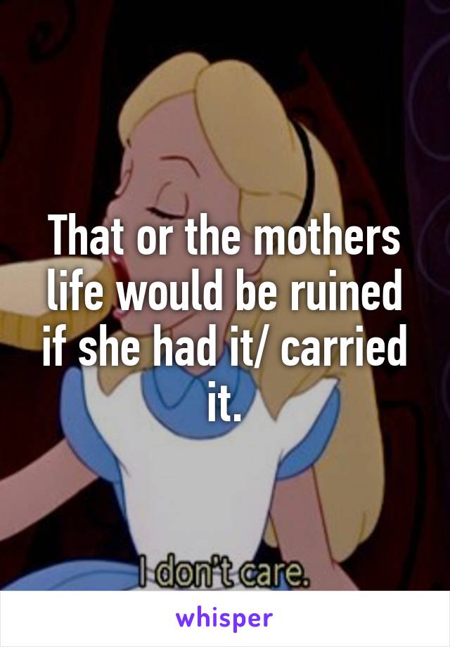 That or the mothers life would be ruined if she had it/ carried it.