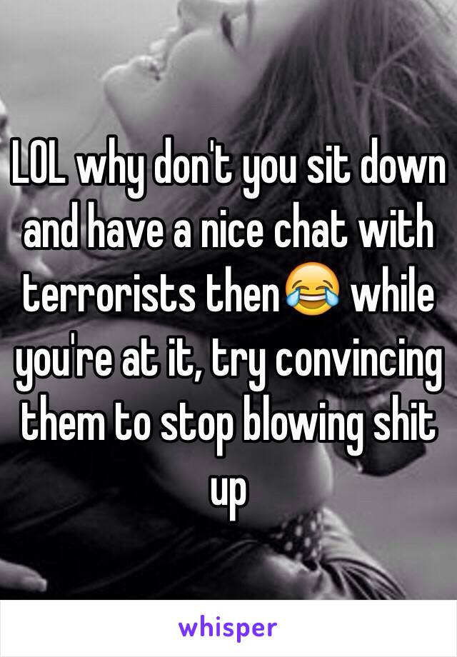 LOL why don't you sit down and have a nice chat with terrorists then😂 while you're at it, try convincing them to stop blowing shit up