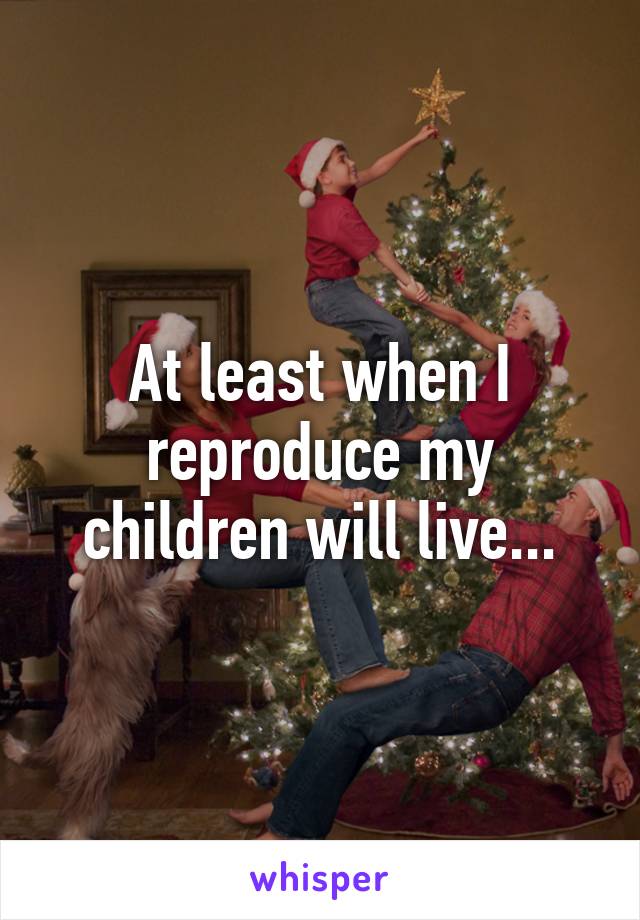 At least when I reproduce my children will live...