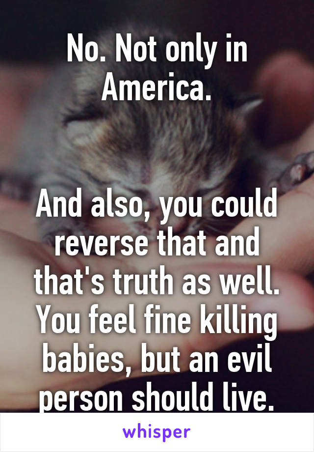 No. Not only in America.


And also, you could reverse that and that's truth as well.
You feel fine killing babies, but an evil person should live.