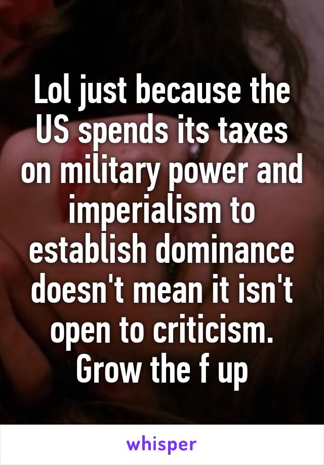 Lol just because the US spends its taxes on military power and imperialism to establish dominance doesn't mean it isn't open to criticism. Grow the f up